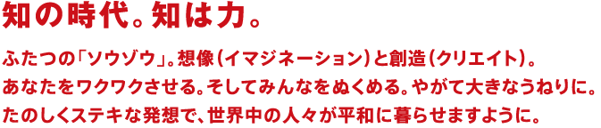 知の時代。知は力。ふたつの「ソウゾウ」。想像（イマジネーション）と創造（クリエイト）。あなたをワクワクさせる。そしてみんなをぬくめる。やがて大きなうねりに。たのしくステキな発想で、世界中の人々が平和に暮らせますように。