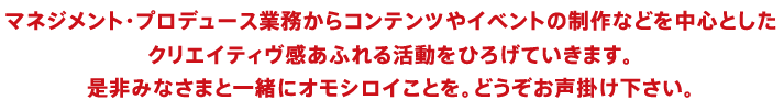 マネジメント・プロデュース業務からコンテンツやイベントの制作などを中心としたクリエイティヴ感あふれる活動をひろげていきます。是非みなさまと一緒にオモシロイことを。どうぞお声掛け下さい。